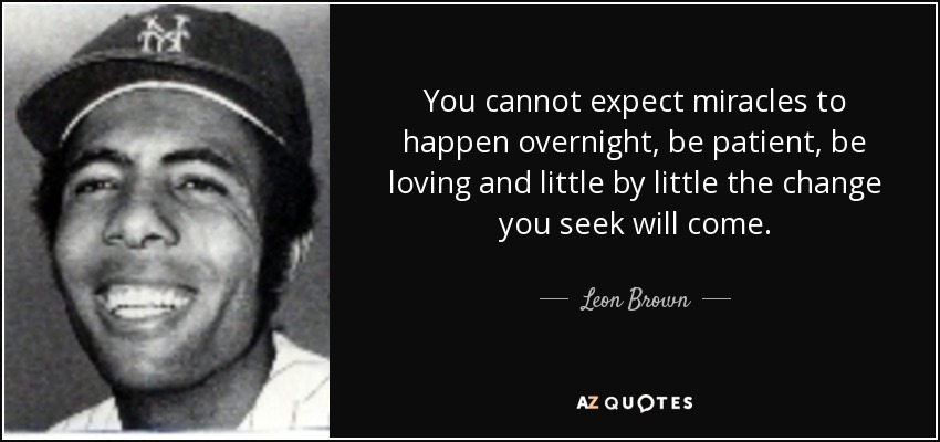 You cannot expect miracles to happen overnight, be patient, be loving and little by little the change you seek will come. - Leon Brown