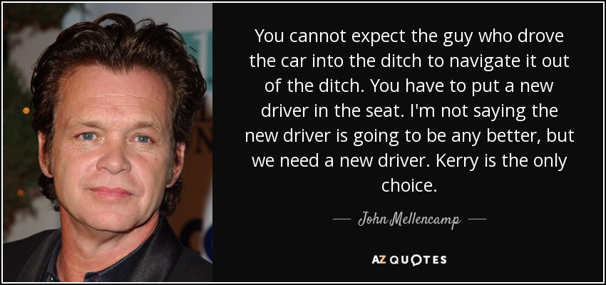You cannot expect the guy who drove the car into the ditch to navigate it out of the ditch. You have to put a new driver in the seat. I'm not saying the new driver is going to be any better, but we need a new driver. Kerry is the only choice. - John Mellencamp