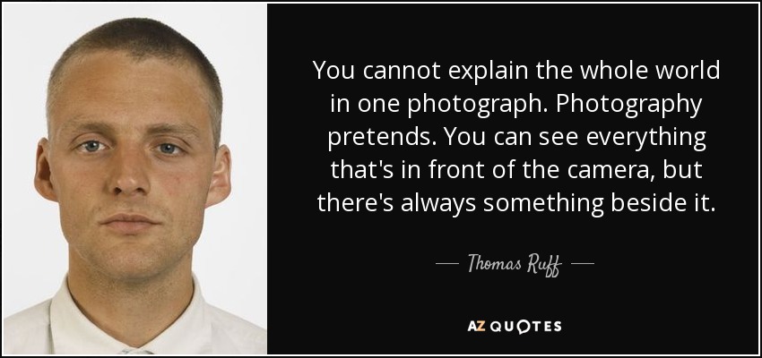 You cannot explain the whole world in one photograph. Photography pretends. You can see everything that's in front of the camera, but there's always something beside it. - Thomas Ruff