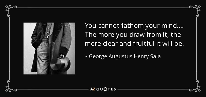 You cannot fathom your mind.... The more you draw from it, the more clear and fruitful it will be. - George Augustus Henry Sala