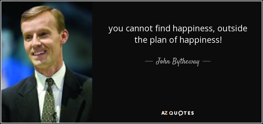 you cannot find happiness, outside the plan of happiness! - John Bytheway