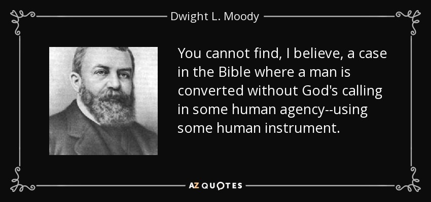 You cannot find, I believe, a case in the Bible where a man is converted without God's calling in some human agency--using some human instrument. - Dwight L. Moody