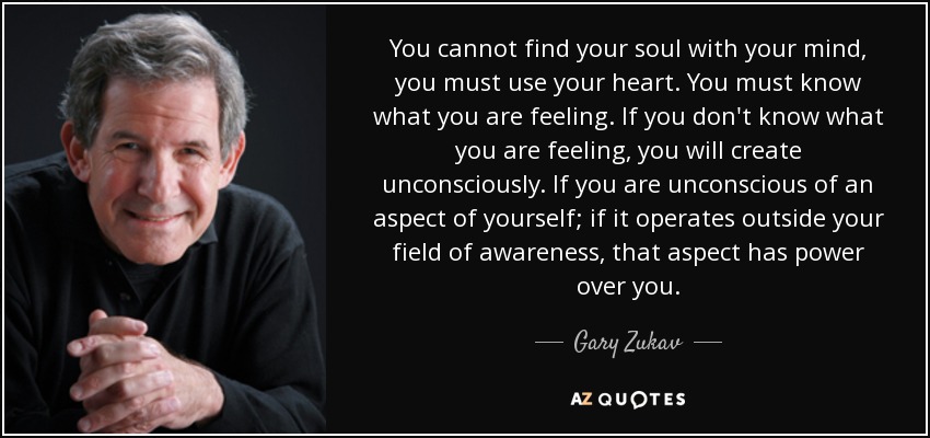 You cannot find your soul with your mind, you must use your heart. You must know what you are feeling. If you don't know what you are feeling, you will create unconsciously. If you are unconscious of an aspect of yourself; if it operates outside your field of awareness, that aspect has power over you. - Gary Zukav