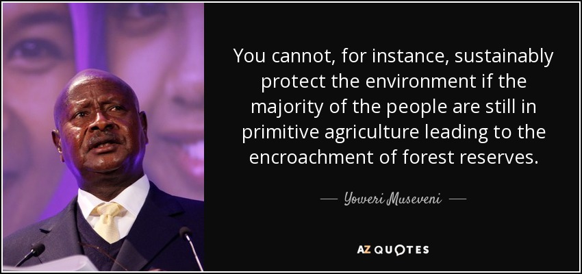 You cannot, for instance, sustainably protect the environment if the majority of the people are still in primitive agriculture leading to the encroachment of forest reserves. - Yoweri Museveni