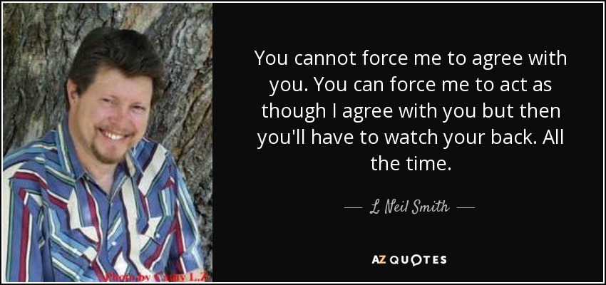 You cannot force me to agree with you. You can force me to act as though I agree with you but then you'll have to watch your back. All the time. - L. Neil Smith