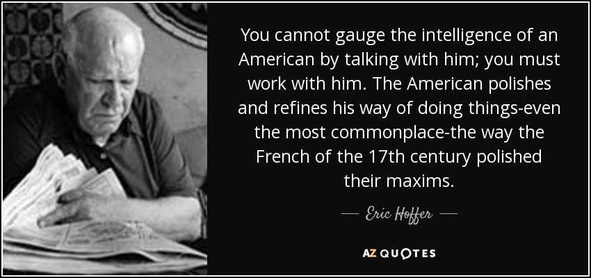 You cannot gauge the intelligence of an American by talking with him; you must work with him. The American polishes and refines his way of doing things-even the most commonplace-the way the French of the 17th century polished their maxims. - Eric Hoffer