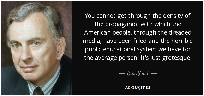 You cannot get through the density of the propaganda with which the American people, through the dreaded media, have been filled and the horrible public educational system we have for the average person. It's just grotesque. - Gore Vidal