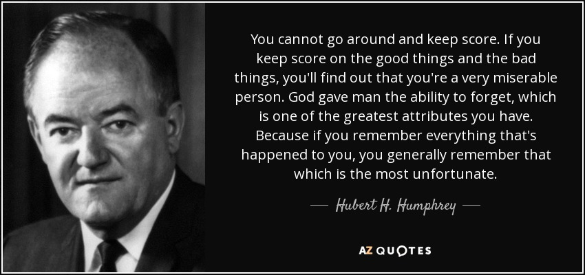 You cannot go around and keep score. If you keep score on the good things and the bad things, you'll find out that you're a very miserable person. God gave man the ability to forget, which is one of the greatest attributes you have. Because if you remember everything that's happened to you, you generally remember that which is the most unfortunate. - Hubert H. Humphrey