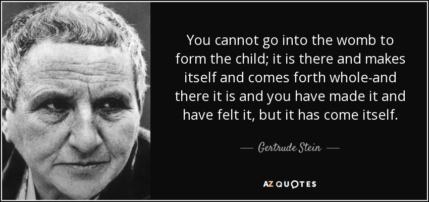 You cannot go into the womb to form the child; it is there and makes itself and comes forth whole-and there it is and you have made it and have felt it, but it has come itself. - Gertrude Stein