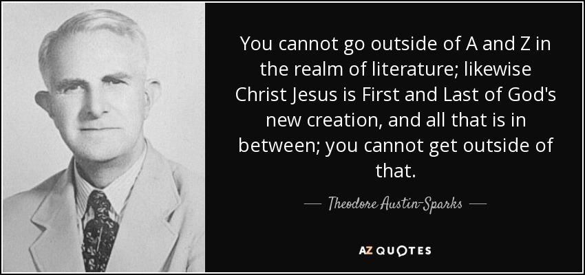 You cannot go outside of A and Z in the realm of literature; likewise Christ Jesus is First and Last of God's new creation, and all that is in between; you cannot get outside of that. - Theodore Austin-Sparks