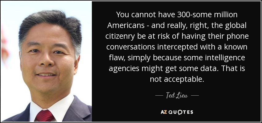 You cannot have 300-some million Americans - and really, right, the global citizenry be at risk of having their phone conversations intercepted with a known flaw, simply because some intelligence agencies might get some data. That is not acceptable. - Ted Lieu