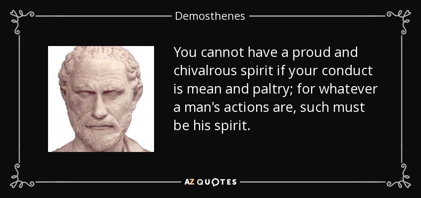 You cannot have a proud and chivalrous spirit if your conduct is mean and paltry; for whatever a man's actions are, such must be his spirit. - Demosthenes