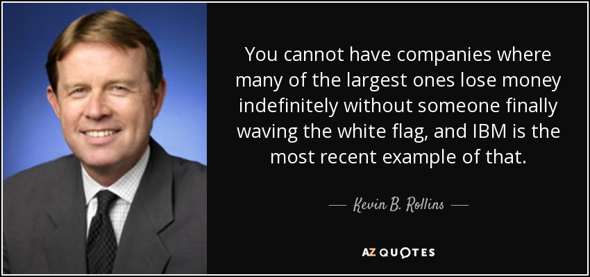 You cannot have companies where many of the largest ones lose money indefinitely without someone finally waving the white flag, and IBM is the most recent example of that. - Kevin B. Rollins
