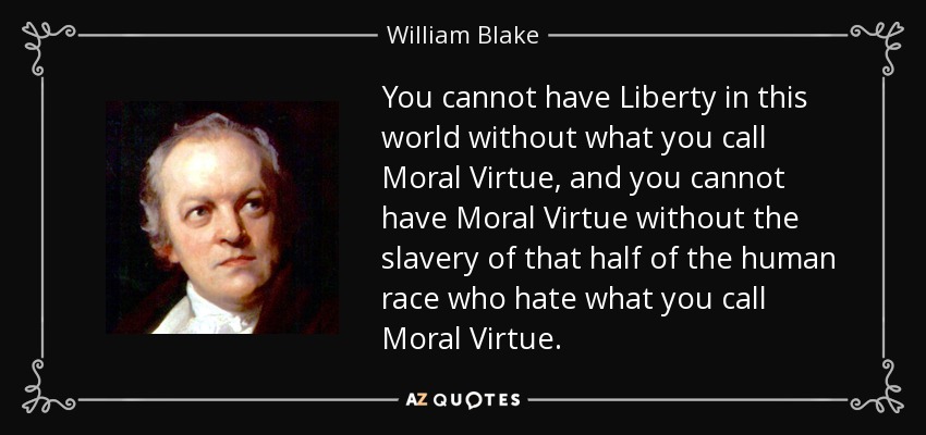 You cannot have Liberty in this world without what you call Moral Virtue, and you cannot have Moral Virtue without the slavery of that half of the human race who hate what you call Moral Virtue. - William Blake