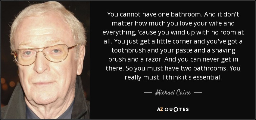 You cannot have one bathroom. And it don't matter how much you love your wife and everything, 'cause you wind up with no room at all. You just get a little corner and you've got a toothbrush and your paste and a shaving brush and a razor. And you can never get in there. So you must have two bathrooms. You really must. I think it's essential. - Michael Caine