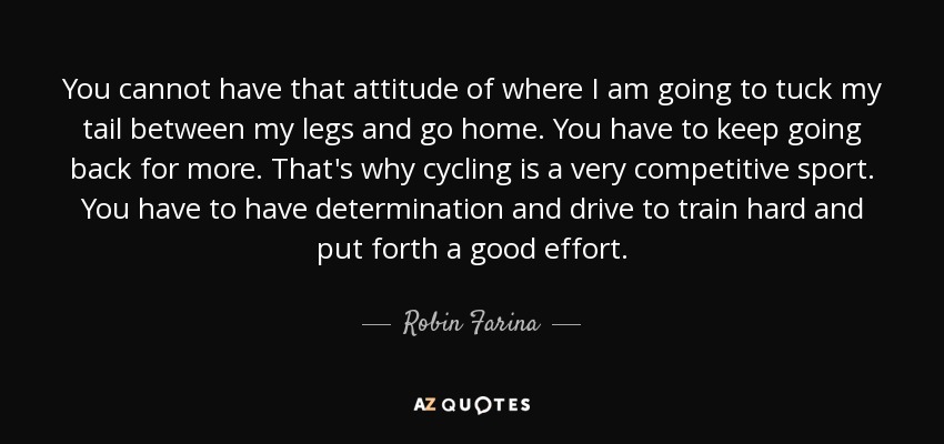 You cannot have that attitude of where I am going to tuck my tail between my legs and go home. You have to keep going back for more. That's why cycling is a very competitive sport. You have to have determination and drive to train hard and put forth a good effort. - Robin Farina