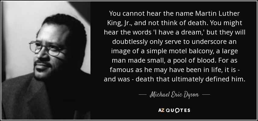 You cannot hear the name Martin Luther King, Jr., and not think of death. You might hear the words 'I have a dream,' but they will doubtlessly only serve to underscore an image of a simple motel balcony, a large man made small, a pool of blood. For as famous as he may have been in life, it is - and was - death that ultimately defined him. - Michael Eric Dyson