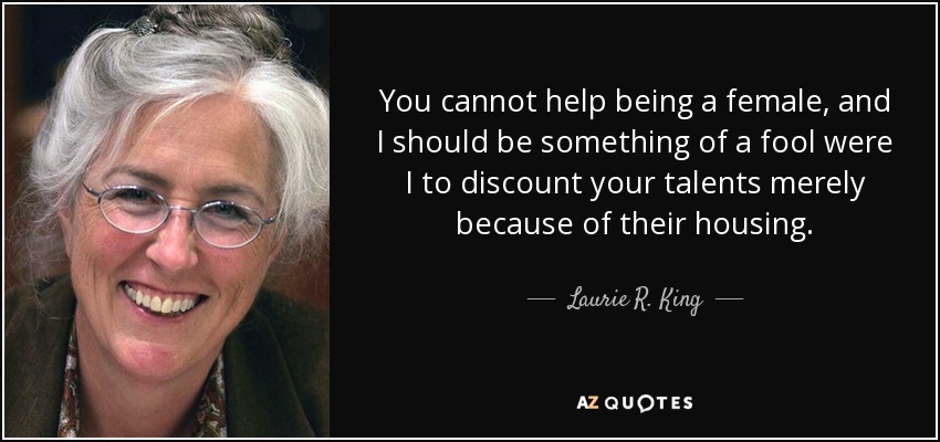 You cannot help being a female, and I should be something of a fool were I to discount your talents merely because of their housing. - Laurie R. King