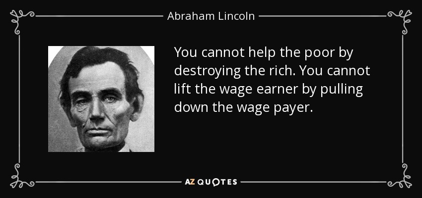 You cannot help the poor by destroying the rich. You cannot lift the wage earner by pulling down the wage payer. - Abraham Lincoln