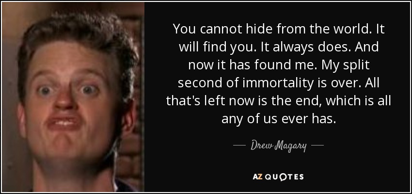 You cannot hide from the world. It will find you. It always does. And now it has found me. My split second of immortality is over. All that's left now is the end, which is all any of us ever has. - Drew Magary