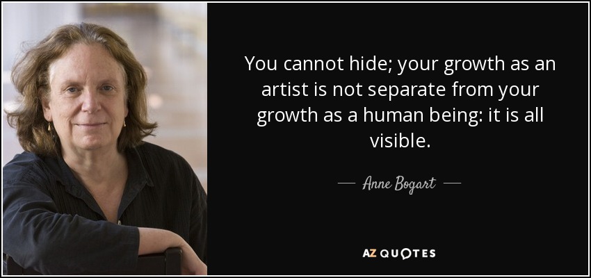 You cannot hide; your growth as an artist is not separate from your growth as a human being: it is all visible. - Anne Bogart