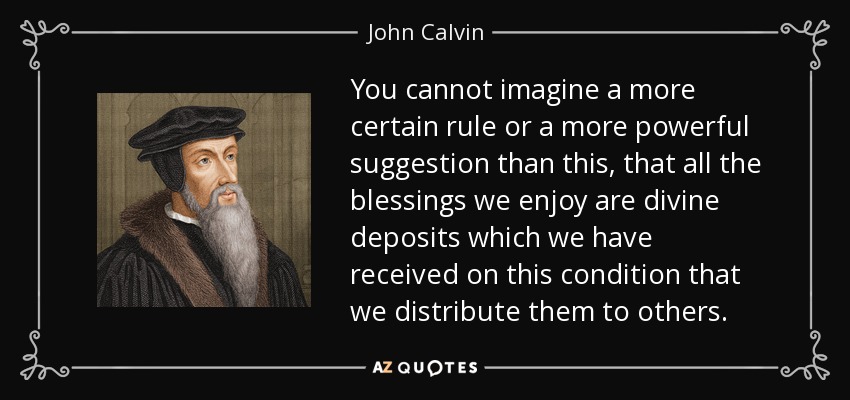 You cannot imagine a more certain rule or a more powerful suggestion than this, that all the blessings we enjoy are divine deposits which we have received on this condition that we distribute them to others. - John Calvin