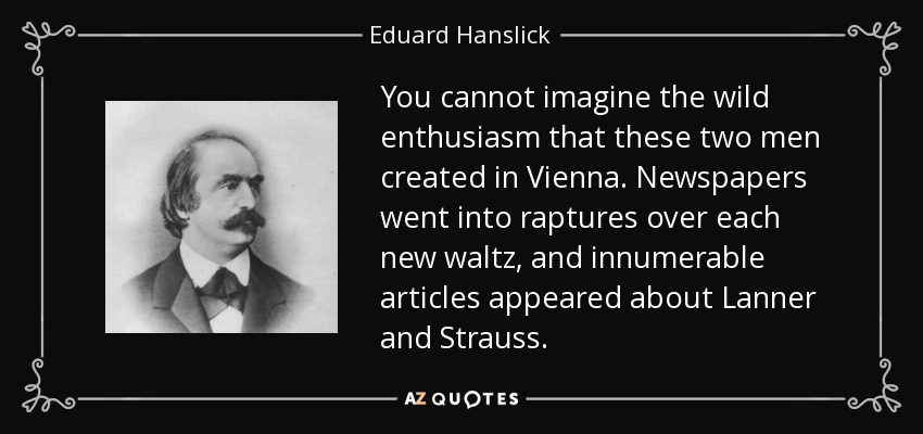 You cannot imagine the wild enthusiasm that these two men created in Vienna. Newspapers went into raptures over each new waltz, and innumerable articles appeared about Lanner and Strauss. - Eduard Hanslick