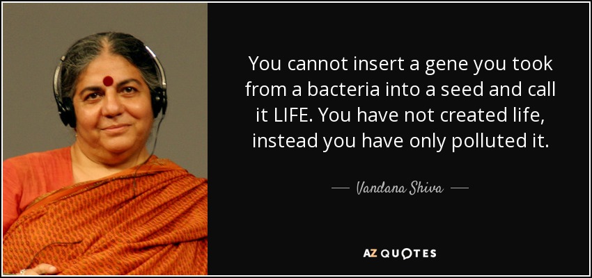 You cannot insert a gene you took from a bacteria into a seed and call it LIFE. You have not created life, instead you have only polluted it. - Vandana Shiva