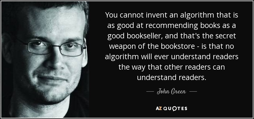 You cannot invent an algorithm that is as good at recommending books as a good bookseller, and that's the secret weapon of the bookstore - is that no algorithm will ever understand readers the way that other readers can understand readers. - John Green