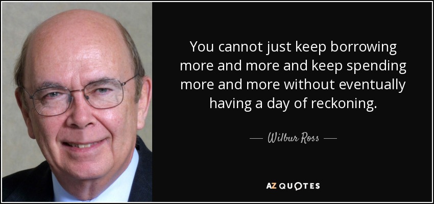 You cannot just keep borrowing more and more and keep spending more and more without eventually having a day of reckoning. - Wilbur Ross
