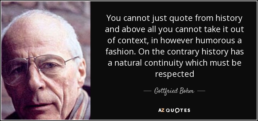 You cannot just quote from history and above all you cannot take it out of context, in however humorous a fashion . On the contrary history has a natural continuity which must be respected - Gottfried Bohm