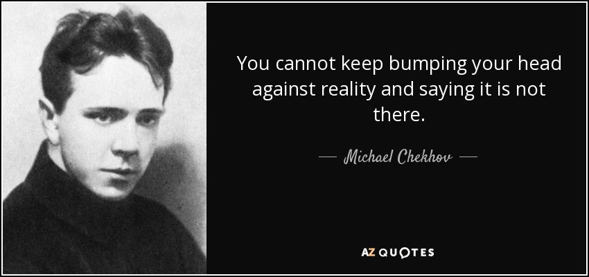 You cannot keep bumping your head against reality and saying it is not there. - Michael Chekhov