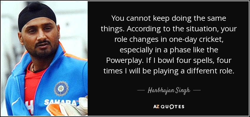 You cannot keep doing the same things. According to the situation, your role changes in one-day cricket, especially in a phase like the Powerplay. If I bowl four spells, four times I will be playing a different role. - Harbhajan Singh
