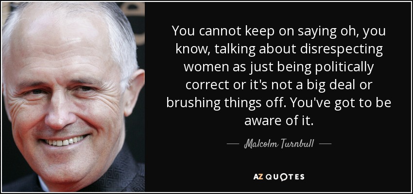 You cannot keep on saying oh, you know, talking about disrespecting women as just being politically correct or it's not a big deal or brushing things off. You've got to be aware of it. - Malcolm Turnbull
