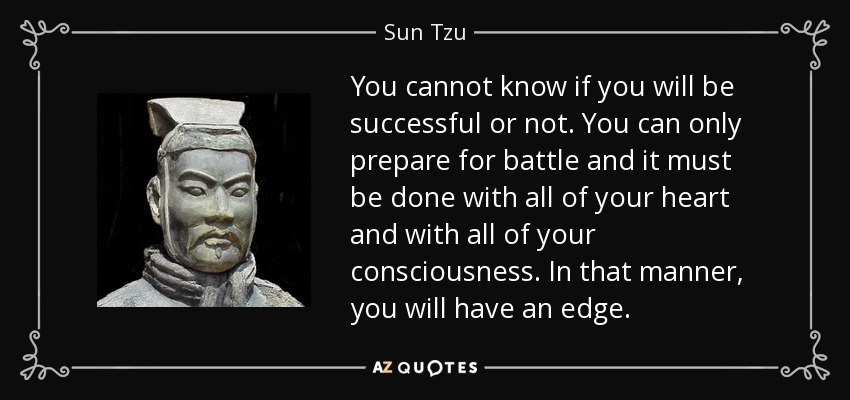 You cannot know if you will be successful or not. You can only prepare for battle and it must be done with all of your heart and with all of your consciousness. In that manner, you will have an edge. - Sun Tzu