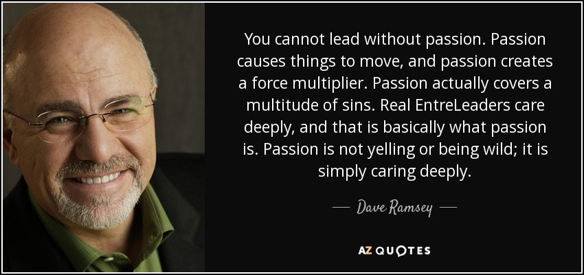 You cannot lead without passion. Passion causes things to move, and passion creates a force multiplier. Passion actually covers a multitude of sins. Real EntreLeaders care deeply, and that is basically what passion is. Passion is not yelling or being wild; it is simply caring deeply. - Dave Ramsey