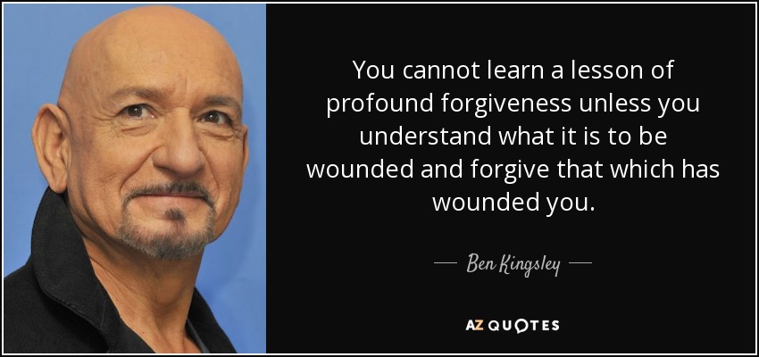 You cannot learn a lesson of profound forgiveness unless you understand what it is to be wounded and forgive that which has wounded you. - Ben Kingsley