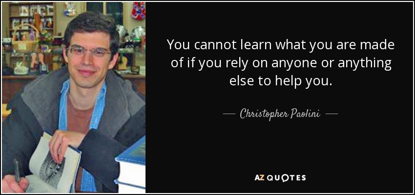 You cannot learn what you are made of if you rely on anyone or anything else to help you. - Christopher Paolini