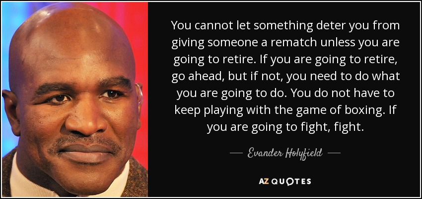 You cannot let something deter you from giving someone a rematch unless you are going to retire. If you are going to retire, go ahead, but if not, you need to do what you are going to do. You do not have to keep playing with the game of boxing. If you are going to fight, fight. - Evander Holyfield