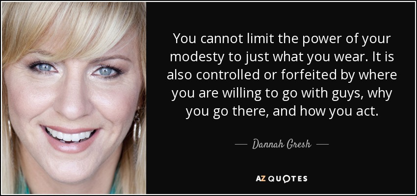 You cannot limit the power of your modesty to just what you wear. It is also controlled or forfeited by where you are willing to go with guys, why you go there, and how you act. - Dannah Gresh