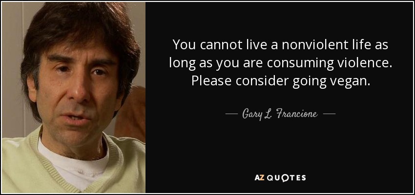 You cannot live a nonviolent life as long as you are consuming violence. Please consider going vegan. - Gary L. Francione
