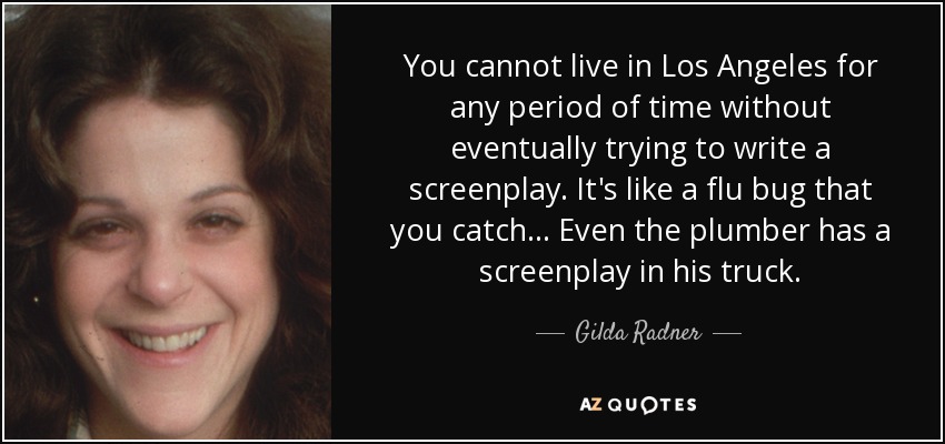 You cannot live in Los Angeles for any period of time without eventually trying to write a screenplay. It's like a flu bug that you catch ... Even the plumber has a screenplay in his truck. - Gilda Radner