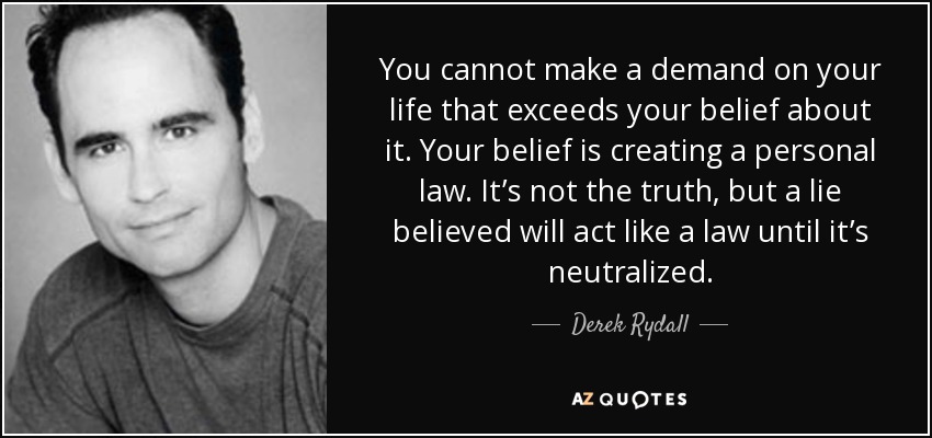 You cannot make a demand on your life that exceeds your belief about it. Your belief is creating a personal law. It’s not the truth, but a lie believed will act like a law until it’s neutralized. - Derek Rydall
