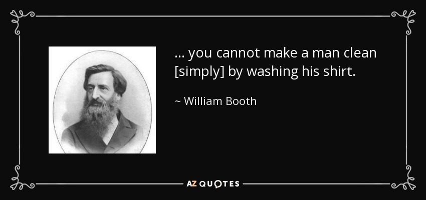 ... you cannot make a man clean [simply] by washing his shirt. - William Booth