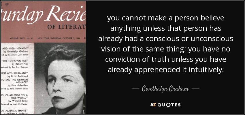 you cannot make a person believe anything unless that person has already had a conscious or unconscious vision of the same thing; you have no conviction of truth unless you have already apprehended it intuitively. - Gwethalyn Graham