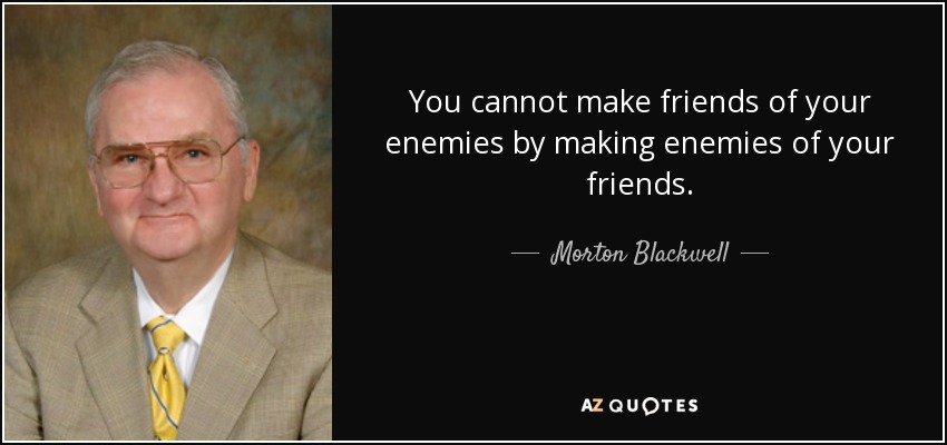 You cannot make friends of your enemies by making enemies of your friends. - Morton Blackwell
