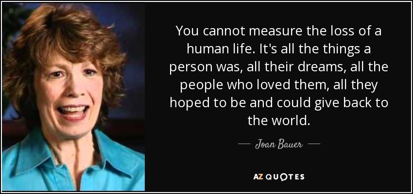 You cannot measure the loss of a human life. It's all the things a person was, all their dreams, all the people who loved them, all they hoped to be and could give back to the world. - Joan Bauer