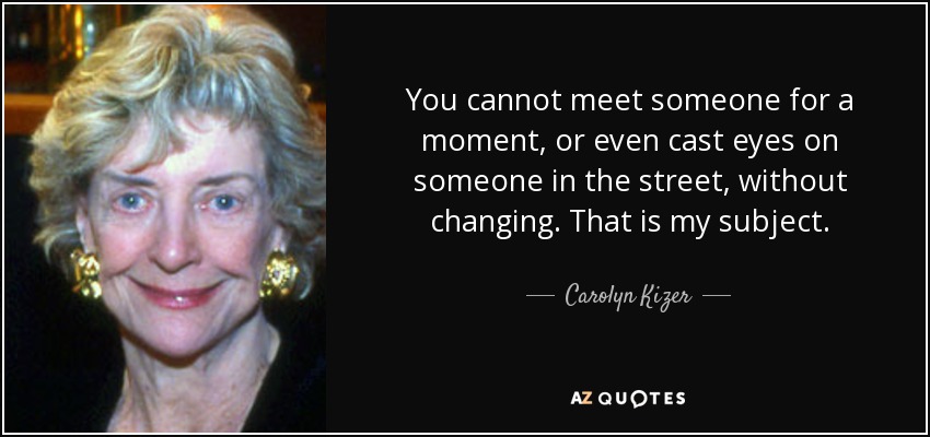 You cannot meet someone for a moment, or even cast eyes on someone in the street, without changing. That is my subject. - Carolyn Kizer