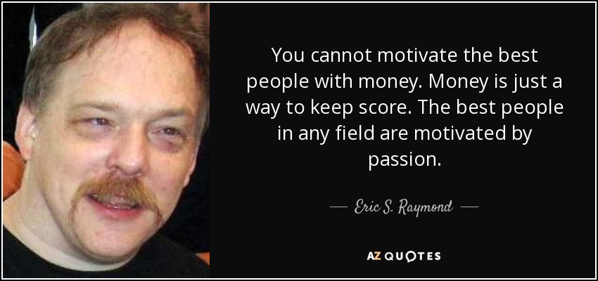 You cannot motivate the best people with money. Money is just a way to keep score. The best people in any field are motivated by passion. - Eric S. Raymond