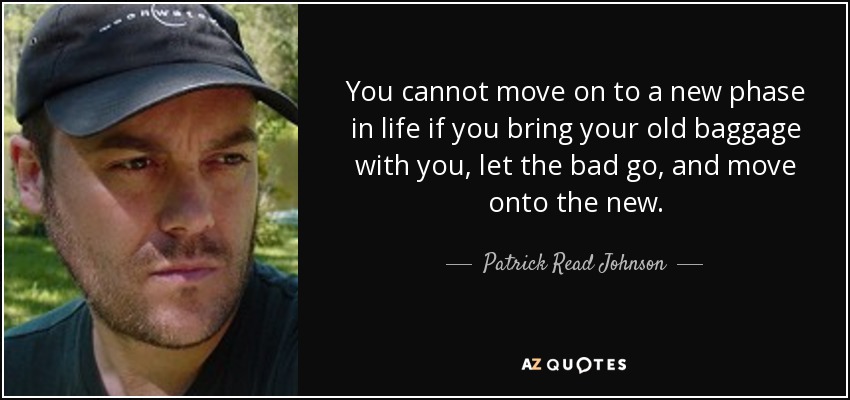 You cannot move on to a new phase in life if you bring your old baggage with you, let the bad go, and move onto the new. - Patrick Read Johnson